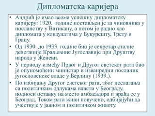 Дипломатска каријера 
• Андрић је имао веома успешну дипломатску 
каријеру: 1920. године постављен је за чиновника у 
посланству у Ватикану, а потом је радио као 
дипломата у конзулатима у Букурешту, Трсту и 
Грацу. 
• Од 1930. до 1933. године био је секретар сталне 
делегације Краљевине Југославије при Друштву 
народа у Женеви. 
• У периоду између Првог и Другог светског рата био 
је опуномоћени министар и изванредни посланик 
југословенске владе у Берлину (1939.). 
• По избијању Другог светског рата, због неслагања 
са политичким одлукама власти у Београду, 
подноси оставку на место амбасадора и враћа се у 
Београд. Током рата живи повучено, одбијајући да 
учествује у јавном и политичком животу. 
 