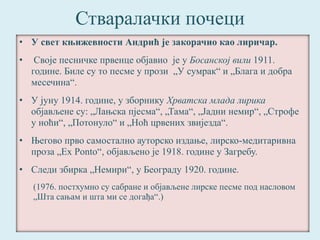 Стваралачки почеци 
• У свет књижевности Андрић је закорачио као лиричар. 
• Своје песничке првенце објавио је у Босанској вили 1911. 
године. Биле су то песме у прози „У сумрак“ и „Блага и добра 
месечина“. 
• У јуну 1914. године, у зборнику Хрватска млада лирика 
објављене су: „Лањска пјесма“, „Тама“, „Јадни немир“, „Строфе 
у ноћи“, „Потонуло“ и „Ноћ црвених звијезда“. 
• Његово прво самостално ауторско издање, лирско-медитаривна 
проза „Ex Ponto“, објављено је 1918. године у Загребу. 
• Следи збирка „Немири“, у Београду 1920. године. 
(1976. постхумно су сабране и објављене лирске песме под насловом 
„Шта сањам и шта ми се догађа“.) 
 