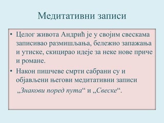 Медитативни записи 
• Целог живота Андрић је у својим свескама 
записивао размишљања, бележио запажања 
и утиске, скицирао идеје за неке нове приче 
и романе. 
• Након пишчеве смрти сабрани су и 
објављени његови медитативни записи 
„Знакови поред пута“ и „Свеске“. 
 