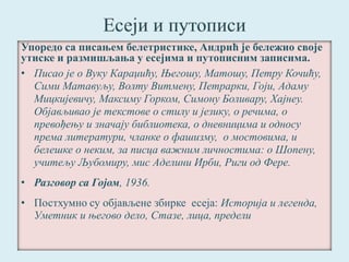 Упоредо са писањем белетристике, Андрић је бележио своје 
утиске и размишљања у есејима и путописним записима. 
• Писао је о Вуку Караџићу, Његошу, Матошу, Петру Кочићу, 
Сими Матавуљу, Волту Витмену, Петрарки, Гоји, Адаму 
Мицкијевичу, Максиму Горком, Симону Боливару, Хајнеу. 
Објављивао је текстове о стилу и језику, о речима, о 
превођењу и значају библиотека, о дневницима и односу 
према литератури, чланке о фашизму, о мостовима, и 
белешке о неким, за писца важним личностима: о Шопену, 
учитељу Љубомиру, мис Аделини Ирби, Риги од Фере. 
• Разговор са Гојом, 1936. 
• Постхумно су објављене збирке есеја: Историја и легенда, 
Уметник и његово дело, Стазе, лица, предели 
 