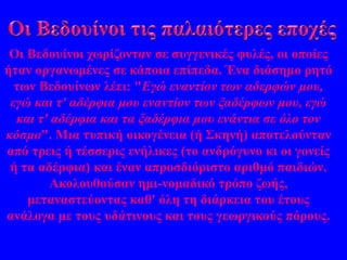 Οι Βεδουίνοι χωρίζονταν σε συγγενικές φυλές, οι οποίες 
ήταν οργανωμένες σε κάποια επίπεδα. Ένα διάσημο ρητό 
των Βεδουίνων λέει: "Εγώ εναντίον των αδερφών μου, 
εγώ και τ' αδέρφια μου εναντίον των ξαδέρφων μου, εγώ 
και τ' αδέρφια και τα ξαδέρφια μου ενάντια σε όλο τον 
κόσμο". Μια τυπική οικογένεια (ή Σκηνή) αποτελούνταν 
από τρεις ή τέσσερις ενήλικες (το ανδρόγυνο κι οι γονείς 
ή τα αδέρφια) και έναν απροσδιόριστο αριθμό παιδιών. 
Ακολουθούσαν ημι-νομαδικό τρόπο ζωής, 
μεταναστεύοντας καθ' όλη τη διάρκεια του έτους 
ανάλογα με τους υδάτινους και τους γεωργικούς πόρους. 
 