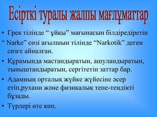 • Грек тілінде “ ұйқы” мағынасын білдіредіретін 
“ Narke” сөзі ағылшын тілінде “Narkotik” деген 
сөзге айналған. 
• Құрамында мастандыратын, ашуландыратын, 
тыныштандыратын, сергітетін заттар бар. 
• Адамның орталық жүйке жүйесіне әсер 
етіп,рухани және физикалық тепе-теңдікті 
бұзады. 
• Түрлері өте көп. 
 