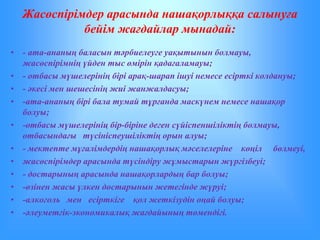 Жасөспірімдер арасында нашақорлыққа салынуға 
бейім жағдайлар мынадай: 
• - ата-ананың баласын тәрбиелеуге уақытынын болмауы, 
жасөспірімнің үйден тыс өмірін қадағаламауы; 
• - отбасы мүшелерінің бірі арақ-шарап ішуі немесе есірткі колдануы; 
• - әкесі мен шешесінің жиі жанжалдасуы; 
• -ата-ананың бірі бала тумай тұрғанда маскүнем немесе нашақор 
болуы; 
• -отбасы мүшелерініц бір-біріне деген сүйіспеншіліктің болмауы, 
отбасындағы түсініспеушіліктің орын алуы; 
• - мектепте мұғалімдердің нашақорлық мәселелеріне көңіл бөлмеуі, 
• жасөспірімдер арасында түсіндіру жұмыстарын жүргізбеуі; 
• - достарының арасында нашақорлардың бар болуы; 
• -өзінен жасы үлкен достарынын жетегінде жүруі; 
• -алкоголь мен есірткіге қол жеткізудін оңай болуы; 
• -әлеуметгік-экономикалық жағдайының төмендігі. 
 