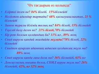 “Өз тағдырың өз қолыңда” 
• Есірткі деген не? 84% біледі. 15%білмейді 
• Неліктен адамдар тартады? 68% қызығушылықтан, 21 % 
білмейді 
• Зияны туралы білімің толық па? 84% біледі, 15% білмейді 
• Тәуелді болу деген не? 21% біледі,78% білмейді 
• Бір рет болсын қолдандың ба? 11% иә , 89% жоқ 
• Спид вирусы қандай жағдайда жұғады?78% біледі, 22% 
білмейді 
• Спидпен ауырған адамның ыдысын қолдансаң жұға ма? 
89% жоқ 
• Спид вирусы қанда ғана бола ма? 36% білмейді, 63% иә 
• Денсаулығың мықты болса, СПИД ауруы жұға ма? 26% 
білмейді, 42%, иә 32% жоқ 
 