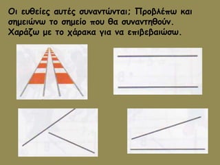 Οι ευθείες αυτές συναντώνται; Προβλέπω και 
σημειώνω το σημείο που θα συναντηθούν. 
Χαράζω με το χάρακα για να επιβεβαιώσω. 

