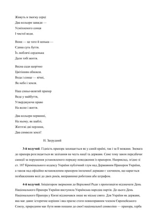 Живуть в твоєму серці 
Два кольори завжди — 
Усміхненого сонця 
І чистої води. 
Вони — це тато й ненька — 
Єдина суть буття. 
Їх люблячі серденька 
Дали тобі життя. 
Весна сади щорічно 
Цвітінням обновля. 
Вода і сонце — вічні, 
Як небо і земля. 
Наш синьо-жовтий прапор 
Веде у майбуття, 
Утверджуючи право 
На волю і життя. 
Два кольори первинні, 
На ньому, як шаблі, 
Життєві дві перлини, 
Два символи землі! 
Н. Загрудний 
3-й ведучий. Гідність прапора захищається як у самій країні, так і за її межами. Зневага 
до прапора розглядається як зазіхання на честь нації та держави. Саме тому закон передбачає 
санкції за порушення установленого порядку поводження із прапором. Наприклад, згідно зі 
ст. 187 Кримінального кодексу України публічний глум над Державним Прапором України, 
а також над офіційно встановленим прапором іноземної держави є злочином, що карається 
позбавленням волі до двох років, виправними роботами або штрафом. 
4-й ведучий. Ініціатором звернення до Верховної Ради з пропозицією відзначати День 
Національного Прапора України виступила Українська народна партія. До цього День 
Національного Прапора у Києві відзначався лише як міське свято. Для України як держави, 
яка має давнє історичне коріння і яка прагне стати повноправним членом Європейського 
Союзу, природним має бути вияв пошани до своєї національної символіки — прапора, герба 
 