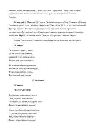 та інших атрибутів державності, а отже, таке свято є природним і необхідним у справі 
державотворення та з метою виховання поваги громадян до державних символів 
України. 
5-й ведучий. Із 23 серпня 2005 року в Україні відзначається День Державного Прапора 
України згідно з Указом Президента України від 23.08.2004 р. № 987 «Про День Державного 
Прапора України». Святкування Дня Державного Прапора в Україні спрямоване 
на вшанування багатовікової історії українського державотворення, державної символіки 
незалежної України, виховання поваги громадян до державних символів України. 
Ревно ж бережімо нашу святиню і намагаймося ніколи й нічим не заплямувати її! 
1-й читець 
Та подивися, друже, у вікно, 
Де має жовто-синє знамено. 
Ласкавий літній легіт проліта... 
Он там цвіте пшениця золота. 
Це український прапор-дивоцвіт. 
Відбився в ньому неповторний світ, 
І чорноморська гожа синява, 
І далина мрійлива степова. 
Ю. Загорський 
2-й читець 
ПРАПОР УКРАЇНИ 
Вже скільки закривлених століть 
Тебе, Вкраїно, імені лишали... 
Тож встаньмо, браття, в цю урочу мить: 
Внесіте прапор вільної держави! 
Степів таврійських і карпатських гір 
З’єднався колір синій і жовтавий. 
Гей, недругам усім наперекір — 
Внесіте прапор вільної держави! 
 
