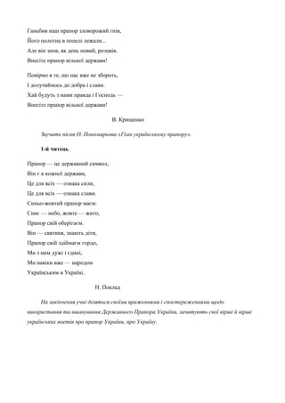 Ганьбив наш прапор зловорожий гнів, 
Його полотна в попелі лежали... 
Але він знов, як день новий, розцвів. 
Внесіте прапор вільної держави! 
Повірмо в те, що нас вже не збороть, 
І долучаймось до добра і слави. 
Хай будуть з нами правда і Господь — 
Внесіте прапор вільної держави! 
В. Крищенко 
Звучить пісня О. Пономарьова «Гімн українському прапору». 
1-й читець 
Прапор — це державний символ, 
Він є в кожної держави, 
Це для всіх — ознака сили, 
Це для всіх — ознака слави. 
Синьо-жовтий прапор маєм: 
Синє — небо, жовте — жито, 
Прапор свій оберігаєм. 
Він — святиня, знають діти, 
Прапор свій здіймаєм гордо, 
Ми з ним дужі і єдині, 
Ми навіки вже — народом 
Українським в Україні. 
Н. Поклад 
На закінчення учні діляться своїми враженнями і спостереженнями щодо 
використання та вшанування Державного Прапора України, зачитують свої вірші й вірші 
українських поетів про прапор України, про Україну. 
