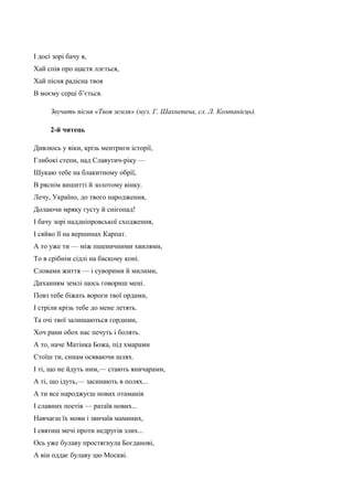 І досі зорі бачу я, 
Хай спів про щастя ллється, 
Хай пісня радісна твоя 
В моєму серці б’ється. 
Звучить пісня «Твоя земля» (муз. Г. Шахневича, сл. Л. Компанієць). 
2-й читець 
Дивлюсь у віки, крізь ментриги історії, 
Глибокі степи, над Славутич-ріку — 
Шукаю тебе на блакитному обрії, 
В ряснім вишитті й золотому вінку. 
Лечу, Україно, до твого народження, 
Долаючи мряку густу й снігопад! 
І бачу зорі наддніпровської сходження, 
І сяйво її на вершинах Карпат. 
А то уже ти — між пшеничними хвилями, 
То в срібнім сідлі на баскому коні. 
Словами життя — і суворими й милими, 
Диханням землі щось говориш мені. 
Повз тебе біжать вороги твої ордами, 
І стріли крізь тебе до мене летять. 
Та очі твої залишаються гордими, 
Хоч рани обох нас печуть і болять. 
А то, наче Матінка Божа, під хмарами 
Стоїш ти, синам осяваючи шлях. 
І ті, що не йдуть ним,— стають яничарами, 
А ті, що ідуть,— засинають в полях... 
А ти все народжуєш нових отаманів 
І славних поетів — ратаїв нових... 
Навчаєш їх мови і звичаїв маминих, 
І святиш мечі проти недругів злих... 
Ось уже булаву простягнула Богданові, 
А він оддає булаву цю Москві. 
 
