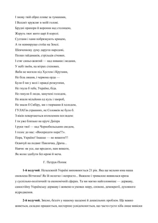 І знову твій образ пливе за туманами, 
І Всесвіт кружляє в моїй голові. 
Брудні прапори й вороння над столицею, 
Жеруть твоє жито царі й королі. 
Султани і хани побрязкують крицею, 
А ти невмирущо стоїш на Землі. 
Шевченкову думу даруєш народові, 
Полки гайдамаків, стрільців січових. 
І стяг синьо-жовтий — над нивами і водами, 
У небі твоїм, на вітрах степових. 
Якби не могили під Хустом і Крутами, 
Не біла ляшня, і червона орда — 
Були б ми у волі і правді розкутими, 
Не гнула б тебе, Україно, біда. 
Не гинули б люди, замучені голодом, 
Не впали мільйони од куль і хвороб, 
Не знали б Сибіру, ми з тюрмами й холодом, 
ГУЛАГів страшних, не Соловків не було б. 
З віків повертаються втомленим поглядом: 
І ти уже близько на кручі Дніпра 
І руки твої — над Чорнобильським сводом, 
І голос до нас: «Воскресати пора!!!». 
Пора, Україно! Інакше — не вижити!!! 
Освячуй на подвиг Павличка, Драча... 
Навчи: як усе, що вродило, нам вижати, 
Як волю здобути без крові й меча. 
Г. Петрук-Попик 
1-й ведучий. Незалежній Україні виповнюється 21 рік. Яка ще вельми юна наша 
оновлена Вітчизна! Як їй нелегко і непросто... Важкою і тривалою виявилася криза 
у суспільно-політичній та економічній сферах. Та ми маємо найголовніше — державу, 
самостійну Українську державу і живемо в умовах миру, спокою, демократії, духовного 
відродження. 
2-й ведучий. Звісно, безліч у нашому щоденні й дошкільних проблем. Ще важко 
живеться, складно працюється, нестерпно усвідомлюється, що часто-густо хіба лише вивіски 
 