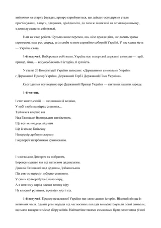 змінюємо на старих фасадах, прикро сприймається, що деінде господарями стали 
пристосуванці, хапуги, здирники, пройдисвіти, до того ж зациклені на позавчорашньому, 
з дозволу сказати, світогляді. 
Нам же своє робить! Будьмо вище перепон, що, ніде правди діти, ще досить зримо 
стримують наш рух уперед, усім своїм єством сприяймо соборній Україні. У нас єдина мета 
— Україна свята. 
1-й ведучий. Виборовши собі волю, Україна має тепер свої державні символи — герб, 
прапор, гімн,— які уособлюють її історію, її сутність. 
У статті 20 Конституції України записано: «Державними символами України 
є Державний Прапор України, Державний Герб і Державний Гімн України». 
Сьогодні ми поговоримо про Державний Прапор України — святиню нашого народу. 
1-й читець 
І стяг жовто-синій — над нивами й водами, 
У небі твоїм на вітрах степових... 
Здійнявся вперше він 
Над Галицько-Волинським князівством, 
Що відтак поєднує під ним 
Ще й землю Київську 
Наперекір дрібним сваркам 
І всупереч загарбникам чужинським. 
І з воєводою Дмитром як побратим, 
Боровся мужньо він під натиском ординським. 
Данило Галицький над орденом Добжинським 
Під стягом переміг небесно-степовим. 
У синім кольорі була ознака миру, 
А в жовтому народ плекав велику віру 
На власний розвиток, просвіту міст і сіл. 
1-й ведучий. Прапор незалежної України має свою давню історію. Відомий він ще із 
античних часів. Здавна різні народи під час воєнних походів використовували певні символи, 
що мали вказувати місце збору воїнів. Найчастіше такими символами були полотнища різної 
 