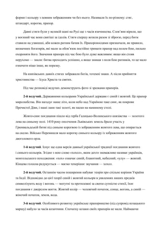 форми і кольору з певним зображенням чи без нього. Називали їх по-різному: стяг, 
штандарт, корогва, прапор. 
Давні стяги були у великій шані на Русі ще з часів язичництва. Слов’яни вірили, що 
у воєнний час вони святіші за ідолів. Стяги спершу возили разом зі зброєю, перед боєм 
ставили на узвишші, аби кожен ратник бачив їх. Прапороносцями призначали, як правило, 
визначних богатирів, які мали за обов’язок постійно тримати прапор над полем бою, пильно 
охороняти його. Значення прапора під час бою було дуже важливим: якщо він стояв 
нерухомо — знали: битва проходить успішно, а якщо зникав з поля бою ратників, то це мало 
означати ніщо інше, як поразку. 
На князівських давніх стягах зображали богів, тотемні знаки. А після прийняття 
християнства — Ісуса Христа та святих. 
Під час розповіді ведучих демонструють фото зі зразками прапорів. 
2-й ведучий. Державними кольорами Української держави є синій і жовтий. Це прапор 
миролюбства. Він нагадує наше літо, коли небо над Україною таке синє, як покрови 
Пречистої Діви, і наші лани такі золоті, як паски на маминому столі. 
Жовто-синє поєднання пішло від герба Галицько-Волинського князівства — золотого 
лева на синьому полі. 1410 року ополчення Львівських земель брало участь у 
Грюнвальдській битві під синьою корогвою із зображенням жовтого лева, що опирається 
на скелю. Військо Перемишля мало корогву синього кольору із зображенням жовтого 
двоголового орла. 
1-й ведучий. Існує ще одна версія давньої української традиції поєднання жовтого 
і синього кольорів. Згідно з нею слово «хохол», яким дехто зневажливо називає українців, 
монгольського походження: «хох» означає синій, блакитний, небесний; «улу» — жовтий. 
Кінцева голосна редукується — маємо теперішнє звучання — хохол. 
2-й ведучий. Останнім часом поширення набуває теорія про спільне коріння України 
та Індії. Відповідно до цієї теорії синій і жовтий кольори в уявленнях наших предків 
символізують воду і вогонь — могутні та протилежні за своєю сутністю стихії, їхнє 
поєднання є джерелом життя. Жовтий колір — чоловічий початок, сонце, вогонь, а синій — 
жіночий початок, земля, вода. 
3-й ведучий. Особливого розвитку українське прапорництво (під супровід козацького 
маршу) набуло за часів козаччини. Спочатку козаки своїх прапорів не мали. Наймаючи 
 