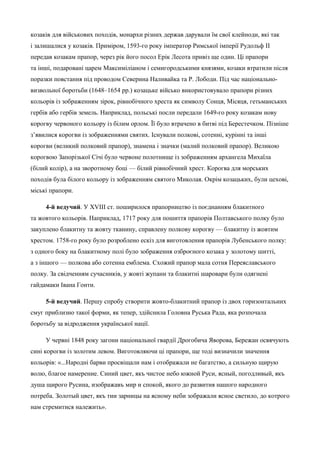 козаків для військових походів, монархи різних держав дарували їм свої клейноди, які так 
і залишалися у козаків. Приміром, 1593-го року імператор Римської імперії Рудольф II 
передав козакам прапор, через рік його посол Ерік Лесота привіз ще один. Ці прапори 
та інші, подаровані царем Максиміліаном і семигородськими князями, козаки втратили після 
поразки повстання під проводом Северина Наливайка та Р. Лободи. Під час національно- 
визвольної боротьби (1648–1654 рр.) козацьке військо використовувало прапори різних 
кольорів із зображенням зірок, рівнобічного хреста як символу Сонця, Місяця, гетьманських 
гербів або гербів земель. Наприклад, польські посли передали 1649-го року козакам нову 
корогву червоного кольору із білим орлом. Її було втрачено в битві під Берестечком. Пізніше 
з’явилися корогви із зображеннями святих. Існували полкові, сотенні, курінні та інші 
корогви (великий полковий прапор), знамена і значки (малий полковий прапор). Великою 
корогвою Запорізької Січі було червоне полотнище із зображенням архангела Михаїла 
(білий колір), а на зворотному боці — білий рівнобічний хрест. Корогва для морських 
походів була білого кольору із зображенням святого Миколая. Окрім козацьких, були цехові, 
міські прапори. 
4-й ведучий. У XVIII ст. поширилося прапорництво із поєднанням блакитного 
та жовтого кольорів. Наприклад, 1717 року для пошиття прапорів Полтавського полку було 
закуплено блакитну та жовту тканину, справлену полкову корогву — блакитну із жовтим 
хрестом. 1758-го року було розроблено ескіз для виготовлення прапорів Лубенського полку: 
з одного боку на блакитному полі було зображення озброєного козака у золотому шитті, 
а з іншого — полкова або сотенна емблема. Схожий прапор мала сотня Переяславського 
полку. За свідченням сучасників, у жовті жупани та блакитні шаровари були одягнені 
гайдамаки Івана Гонти. 
5-й ведучий. Першу спробу створити жовто-блакитний прапор із двох горизонтальних 
смуг приблизно такої форми, як тепер, здійснила Головна Руська Рада, яка розпочала 
боротьбу за відродження української нації. 
У червні 1848 року загони національної гвардії Дрогобича Яворова, Бережан освячують 
сині корогви із золотим левом. Виготовляючи ці прапори, ще тоді визначили значення 
кольорів: «...Народні барви просвіщали нам і отображали не багатство, а сильную щирую 
волю, благое намерение. Синий цвет, якъ чистое небо южной Руси, ясный, погодливый, якъ 
душа щирого Русина, изображавъ мир и спокой, якого до развития нашого народного 
потреба. Золотый цвет, якъ тии зарницы на ясному неби зображали ясное светило, до котрого 
нам стремитися належить». 
 