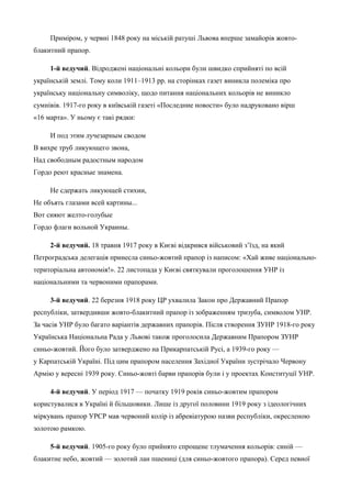 Приміром, у червні 1848 року на міській ратуші Львова вперше замайорів жовто- 
блакитний прапор. 
1-й ведучий. Відроджені національні кольори були швидко сприйняті по всій 
українській землі. Тому коли 1911–1913 pp. на сторінках газет виникла полеміка про 
українську національну символіку, щодо питання національних кольорів не виникло 
сумнівів. 1917-го року в київській газеті «Последние новости» було надруковано вірш 
«16 марта». У ньому є такі рядки: 
И под этим лучезарным сводом 
В вихре труб ликующего звона, 
Над свободным радостным народом 
Гордо реют красные знамена. 
Не сдержать ликующей стихии, 
Не объять глазами всей картины... 
Вот сияют желто-голубые 
Гордо флаги вольной Украины. 
2-й ведучий. 18 травня 1917 року в Києві відкрився військовий з’їзд, на який 
Петроградська делегація принесла синьо-жовтий прапор із написом: «Хай живе національно- 
територіальна автономія!». 22 листопада у Києві святкували проголошення УHP із 
національними та червоними прапорами. 
3-й ведучий. 22 березня 1918 року ЦР ухвалила Закон про Державний Прапор 
республіки, затвердивши жовто-блакитний прапор із зображенням тризуба, символом УНР. 
За часів УНР було багато варіантів державних прапорів. Після створення ЗУНР 1918-го року 
Українська Національна Рада у Львові також проголосила Державним Прапором ЗУНР 
синьо-жовтий. Його було затверджено на Прикарпатській Русі, а 1939-го року — 
у Карпатській Україні. Під цим прапором населення Західної України зустрічало Червону 
Армію у вересні 1939 року. Синьо-жовті барви прапорів були і у проектах Конституції УНР. 
4-й ведучий. У період 1917 — початку 1919 років синьо-жовтим прапором 
користувалися в Україні й більшовики. Лише із другої половини 1919 року з ідеологічних 
міркувань прапор УРСР мав червоний колір із абревіатурою назви республіки, окресленою 
золотою рамкою. 
5-й ведучий. 1905-го року було прийнято спрощене тлумачення кольорів: синій — 
блакитне небо, жовтий — золотий лан пшениці (для синьо-жовтого прапора). Серед певної 
 