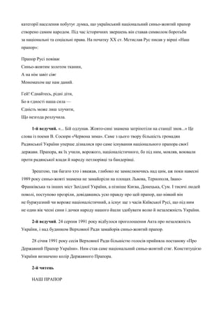 категорії населення побутує думка, що український національний синьо-жовтий прапор 
створено самим народом. Під час історичних звершень він ставав символом боротьби 
за національні та соціальні права. На початку XX ст. Мстислав Рус писав у вірші «Наш 
прапор»: 
Прапор Русі повіває 
Синьо-жовтим золотом тканин, 
А на нім завіт сіяє 
Мономахом ще нам даний. 
Гей! Єднайтесь, рідні діти, 
Бо в єдності наша сила — 
Єдність може лиш злучити, 
Що незгода розлучила. 
1-й ведучий. «... Бій одлунав. Жовто-сині знамена затріпотіли на станції знов...» Це 
слова із поеми В. Сосюри «Червона зима». Саме з цього твору більшість громадян 
Радянської України уперше дізналися про саме існування національного прапора своєї 
держави. Прапора, як їх учили, ворожого, націоналістичного, бо під ним, мовляв, воювали 
проти радянської влади й народу петлюрівці та бандерівці. 
Зрештою, так багато хто і вважав, глибоко не замислюючись над цим, аж поки навесні 
1989 року синьо-жовті знамена не замайоріли на площах Львова, Тернополя, Івано- 
Франківська та інших міст Західної України, а пізніше Києва, Донецька, Сум. І тисячі людей 
поволі, поступово прозріли, довідавшись усю правду про цей прапор, що ніякий він 
не буржуазний чи вороже націоналістичний, а існує ще з часів Київської Русі, що під ним 
не один вік чесні сини і дочки народу нашого йшли здобувати волю й незалежність України. 
2-й ведучий. 24 серпня 1991 року відбулося проголошення Акта про незалежність 
України, і над будинком Верховної Ради замайорів синьо-жовтий прапор. 
28 січня 1991 року сесія Верховної Ради більшістю голосів прийняла постанову «Про 
Державний Прапор України». Ним став саме національний синьо-жовтий стяг. Конституцією 
України визначено колір Державного Прапора. 
2-й читець 
НАШ ПРАПОР 
 