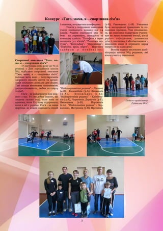 3 
Спортивні змагання ―Тато, ма- ма, я — спортивна сім'я‖ 
17 листопада 2014 року до 70-ої річниці з Дня народження школи №5 відбулися спортивні змагання ―Тато, мама, я — спортивна сім'я‖, головна мета яких – популяризація здорового способу життя та органі- зація спільного дозвілля для родин. Такі заходи виховують колективізм, дисциплінованість, любов до спорту та сім'ї. 
Сім'я - це найдорожче для кож- ного з нас. Усі ми добре знаємо, що людина сильна тоді, коли вона не одинока, коли її є кому підтримати, коли в неї є родина. Сім'я - це наша фортеця, де кожен знаходить спокій і затишок, почувається комфортно. 
Участь у спортивних змаганнях узяли одинадцять команд від 1-4 класів. Родини змагалися між со- бою на спритність, швидкість та командну єдність: ―Естафета з пере- несенням 3-х м'ячів‖, ―Розв'яжи мо- тузку‖, ―Кегельбан‖, ―Перевізник‖, ―Перелізь крізь обруч‖. Перемогу здобули у номінаціях: ―Найспортивніша родина‖ - Лінивих (4-В), Коломійців (3-А), Яковенків (2-А), Куновських (1-Б); ―Найспритніша родина‖ - Клімінчу- ків (4-А), Черненків, Деркачів (3-Б), Якимцевих (2-В), Портянків (1-А); ―Найсильніша родина‖ - Зер- калових, Митренків (3-В), Проченків (2-Б), Раковських (1-В). Учасники були нагороджені грамотами та со- лодкими призами. Тож сподіваємо- ся, що змагання подарували учасни- кам не лише позитивні емоції, але й радість спілкування, допомогли усім: і учасникам, і вболівальникам - відновити сили й отримати заряд енергії не на один день! 
Велику подяку висловлює адмі- ністрація школи №5 родинам, які взяли участь у змаганнях. 
Педагог-організатор 
Рудавська О.М. 
Конкурс «Тато, мама, я—спортивна сім’я»  