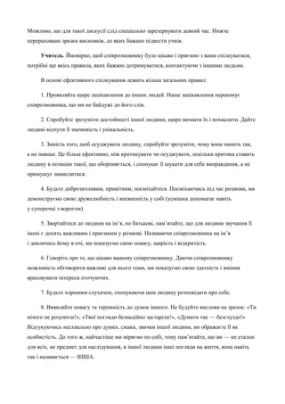 Можливо, що для такої дискусії слід спеціально зарезервувати деякий час. Нижче 
перераховано зразки висновків, до яких бажано підвести учнів. 
Учитель. Ймовірно, щоб співрозмовнику було цікаво і приємно з вами спілкуватися, 
потрібні ще якісь правила, яких бажано дотримуватися, контактуючи з іншими людьми. 
В основі ефективного спілкування лежить кілька загальних правил: 
1. Проявляйте щире зацікавлення до інших людей. Наше зацікавлення переконує 
співрозмовника, що ми не байдужі до його слів. 
2. Спробуйте зрозуміти достойності іншої людини, щиро визнати їх і похвалити. Дайте 
людині відчути її значимість і унікальність. 
3. Замість того, щоб осуджувати людину, спробуйте зрозуміти, чому вона чинить так, 
а не інакше. Це більш ефективно, ніж критикувати чи осуджувати, оскільки критика ставить 
людину в позицію такої, що обороняється, і спонукає її шукати для себе виправдання, а не 
примушує замислитися. 
4. Будьте доброзичливим, привітним, посміхайтеся. Посміхаючись під час розмови, ми 
демонструємо свою дружелюбність і впевненість у собі (усмішка допомагає навіть 
у суперечці з ворогом). 
5. Звертайтеся до людини на ім’я, по батькові, пам’ятайте, що для людини звучання її 
імені є досить важливим і приємним у розмові. Називаючи співрозмовника на ім’я 
і дивлячись йому в очі, ми показуємо свою повагу, щирість і відкритість. 
6. Говоріть про те, що цікаво вашому співрозмовнику. Даючи співрозмовнику 
можливість обговорити важливі для нього теми, ми показуємо свою здатність і вміння 
враховувати інтереси оточуючих. 
7. Будьте хорошим слухачем, спонукаючи цим людину розповідати про себе. 
8. Виявляйте повагу та терпимість до думок іншого. Не будуйте вислови на зразок: «Ти 
нічого не розумієш!», «Твої погляди безнадійно застаріли!», «Думати так — безглуздо!» 
Відгукуючись несхвально про думки, смаки, звички іншої людини, ви ображаєте її як 
особистість. До того ж, найчастіше ми міряємо по собі, тому пам’ятайте, що ви — не еталон 
для всіх, не предмет для наслідування, в іншої людини інші погляди на життя, вона навіть 
так і називається — ІНША. 
 