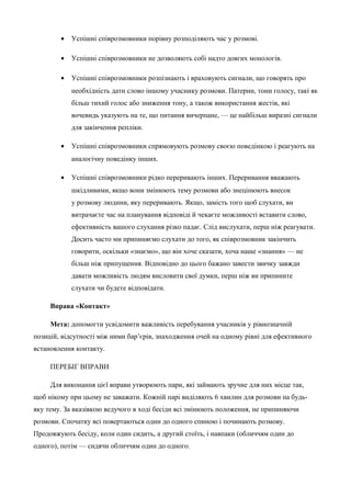 · Успішні співрозмовники порівну розподіляють час у розмові. 
· Успішні співрозмовники не дозволяють собі надто довгих монологів. 
· Успішні співрозмовники розпізнають і враховують сигнали, що говорять про 
необхідність дати слово іншому учаснику розмови. Патерни, тони голосу, такі як 
більш тихий голос або зниження тону, а також використання жестів, які 
вочевидь указують на те, що питання вичерпане, — це найбільш виразні сигнали 
для закінчення репліки. 
· Успішні співрозмовники спрямовують розмову своєю поведінкою і реагують на 
аналогічну поведінку інших. 
· Успішні співрозмовники рідко переривають інших. Переривання вважають 
шкідливими, якщо вони змінюють тему розмови або знецінюють внесок 
у розмову людини, яку переривають. Якщо, замість того щоб слухати, ви 
витрачаєте час на планування відповіді й чекаєте можливості вставити слово, 
ефективність вашого слухання різко падає. Слід вислухати, перш ніж реагувати. 
Досить часто ми припиняємо слухати до того, як співрозмовник закінчить 
говорити, оскільки «знаємо», що він хоче сказати, хоча наше «знання» — не 
більш ніж припущення. Відповідно до цього бажано завести звичку завжди 
давати можливість людям висловити свої думки, перш ніж ви припините 
слухати чи будете відповідати. 
Вправа «Контакт» 
Мета: допомогти усвідомити важливість перебування учасників у рівнозначній 
позицій, відсутності між ними бар’єрів, знаходження очей на одному рівні для ефективного 
встановлення контакту. 
ПЕРЕБІГ ВПРАВИ 
Для виконання цієї вправи утворюють пари, які займають зручне для них місце так, 
щоб нікому при цьому не заважати. Кожній парі виділяють 6 хвилин для розмови на будь- 
яку тему. За вказівкою ведучого в ході бесіди всі змінюють положення, не припиняючи 
розмови. Спочатку всі повертаються один до одного спиною і починають розмову. 
Продовжують бесіду, коли один сидить, а другий стоїть, і навпаки (обличчям один до 
одного), потім — сидячи обличчям один до одного. 
 