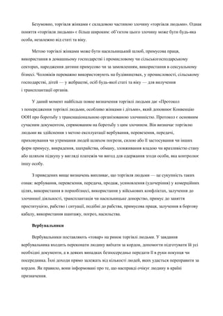 Безумовно, торгівля жінками є складовою частиною злочину «торгівля людьми». Однак 
поняття «торгівля людьми» є більш широким: об’єктом цього злочину може бути будь-яка 
особа, незалежно від статі та віку. 
Метою торгівлі жінками може бути насильницький шлюб, примусова праця, 
використання в домашньому господарстві і промисловому чи сільськогосподарському 
секторах, народження дитини примусово чи за замовленням, використання в сексуальному 
бізнесі. Чоловіків переважно використовують на будівництвах, у промисловості, сільському 
господарстві, дітей — у жебрацтві, осіб будь-якої статі та віку — для вилучення 
і трансплантації органів. 
У даний момент найбільш повне визначення торгівлі людьми дає «Протокол 
з попередження торгівлі людьми, особливо жінками і дітьми», який доповнює Конвенцію 
ООН про боротьбу з транснаціональною організованою злочинністю. Протокол є основним 
сучасним документом, спрямованим на боротьбу з цим злочином. Він визначає торгівлю 
людьми як здійснення з метою експлуатації вербування, перевезення, передачі, 
приховування чи утримання людей шляхом погрози, силою або її застосування чи інших 
форм примусу, викрадення, шахрайства, обману, зловживання владою чи вразливістю стану 
або шляхом підкупу у вигляді платежів чи вигод для одержання згоди особи, яка контролює 
іншу особу. 
З приведених вище визначень випливає, що торгівля людьми — це сукупність таких 
ознак: вербування, перевезення, передача, продаж, усиновлення (удочеріння) у комерційних 
цілях, використання в порнобізнесі, використання у військових конфліктах, залучення до 
злочинної діяльності, трансплантація чи насильницьке донорство, примус до заняття 
проституцією, рабство і ситуації, подібні до рабства, примусова праця, залучення в боргову 
кабалу, використання шантажу, погроз, насильства. 
Вербувальники 
Вербувальники поставляють «товар» на ринок торгівлі людьми. У завдання 
вербувальника входить переконати людину виїхати за кордон, допомогти підготувати їй усі 
необхідні документи, а в деяких випадках безпосередньо передати її в руки покупця чи 
посередника. Їхні доходи прямо залежать від кількості людей, яких удасться переправити за 
кордон. Як правило, вони інформовані про те, що насправді очікує людину в країні 
призначення. 
 
