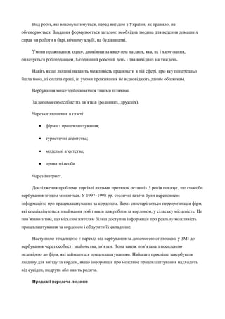 Вид робіт, які виконуватимуться, перед виїздом з України, як правило, не 
обговорюється. Завдання формулюється загалом: необхідна людина для ведення домашніх 
справ чи роботи в барі, нічному клубі, на будівництві. 
Умови проживання: одно-, двокімнатна квартира на двох, яка, як і харчування, 
оплачується роботодавцем, 8-годинний робочий день і два вихідних на тиждень. 
Навіть якщо людині надають можливість працювати в тій сфері, про яку попередньо 
йшла мова, ні оплата праці, ні умови проживання не відповідають даним обіцянкам. 
Вербування може здійснюватися такими шляхами. 
За допомогою особистих зв’язків (родинних, дружніх). 
Через оголошення в газеті: 
· фірми з працевлаштування; 
· туристичні агентства; 
· модельні агентства; 
· приватні особи. 
Через Інтернет. 
Дослідження проблеми торгівлі людьми протягом останніх 5 років показує, що способи 
вербування згодом міняються. У 1997–1998 рр. столичні газети були переповнені 
інформацією про працевлаштування за кордоном. Зараз спостерігається переорієнтація фірм, 
які спеціалізуються з наймання робітників для роботи за кордоном, у сільську місцевість. Це 
пов’язано з тим, що міським жителям більш доступна інформація про реальну можливість 
працевлаштування за кордоном і обдурити їх складніше. 
Наступною тенденцією є перехід від вербування за допомогою оголошень у ЗМІ до 
вербування через особисті знайомства, зв’язки. Вона також пов’язана з посиленою 
недовірою до фірм, які займаються працевлаштуванням. Набагато простіше завербувати 
людину для виїзду за кордон, якщо інформація про можливе працевлаштування надходить 
від сусідки, подруги або навіть родича. 
Продаж і передача людини 
 