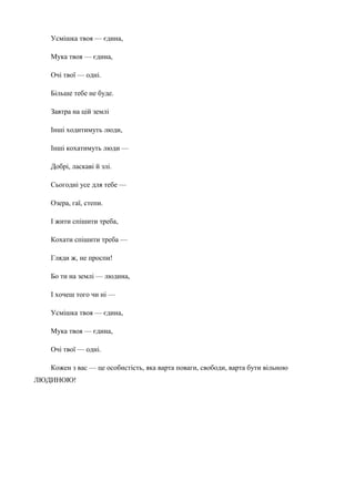 Усмішка твоя — єдина, 
Мука твоя — єдина, 
Очі твої — одні. 
Більше тебе не буде. 
Завтра на цій землі 
Інші ходитимуть люди, 
Інші кохатимуть люди — 
Добрі, ласкаві й злі. 
Сьогодні усе для тебе — 
Озера, гаї, степи. 
І жити спішити треба, 
Кохати спішити треба — 
Гляди ж, не проспи! 
Бо ти на землі — людина, 
І хочеш того чи ні — 
Усмішка твоя — єдина, 
Мука твоя — єдина, 
Очі твої — одні. 
Кожен з вас — це особистість, яка варта поваги, свободи, варта бути вільною 
ЛЮДИНОЮ! 
 