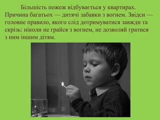 Більшість пожеж відбувається у квартирах. 
Причина багатьох — дитячі забавки з вогнем. Звідси — 
головне правило, якого слід дотримуватися завжди та 
скрізь: ніколи не грайся з вогнем, не дозволяй гратися 
з ним іншим дітям. 
 