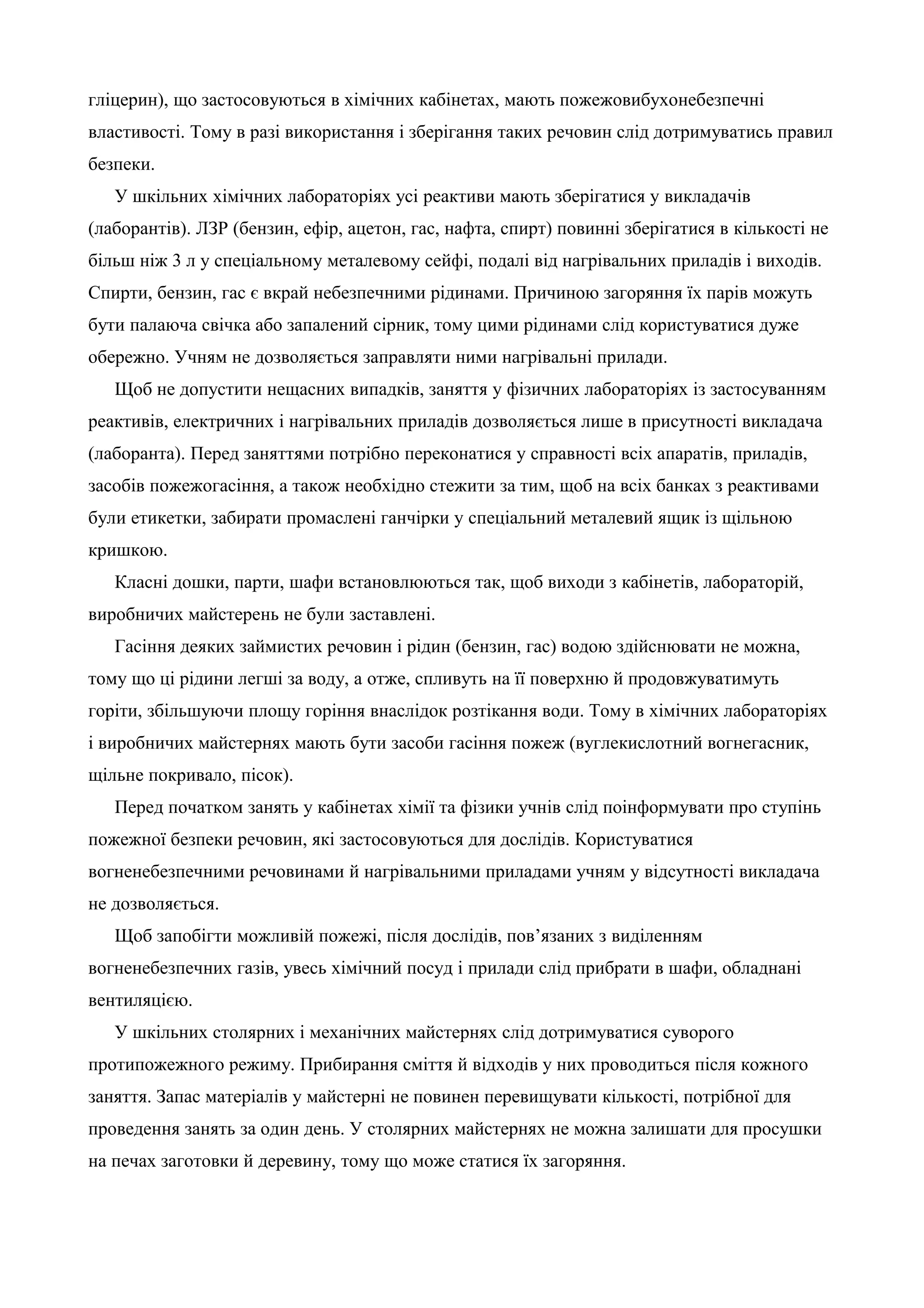 гліцерин), що застосовуються в хімічних кабінетах, мають пожежовибухонебезпечні 
властивості. Тому в разі використання і зберігання таких речовин слід дотримуватись правил 
безпеки. 
У шкільних хімічних лабораторіях усі реактиви мають зберігатися у викладачів 
(лаборантів). ЛЗР (бензин, ефір, ацетон, гас, нафта, спирт) повинні зберігатися в кількості не 
більш ніж 3 л у спеціальному металевому сейфі, подалі від нагрівальних приладів і виходів. 
Спирти, бензин, гас є вкрай небезпечними рідинами. Причиною загоряння їх парів можуть 
бути палаюча свічка або запалений сірник, тому цими рідинами слід користуватися дуже 
обережно. Учням не дозволяється заправляти ними нагрівальні прилади. 
Щоб не допустити нещасних випадків, заняття у фізичних лабораторіях із застосуванням 
реактивів, електричних і нагрівальних приладів дозволяється лише в присутності викладача 
(лаборанта). Перед заняттями потрібно переконатися у справності всіх апаратів, приладів, 
засобів пожежогасіння, а також необхідно стежити за тим, щоб на всіх банках з реактивами 
були етикетки, забирати промаслені ганчірки у спеціальний металевий ящик із щільною 
кришкою. 
Класні дошки, парти, шафи встановлюються так, щоб виходи з кабінетів, лабораторій, 
виробничих майстерень не були заставлені. 
Гасіння деяких займистих речовин і рідин (бензин, гас) водою здійснювати не можна, 
тому що ці рідини легші за воду, а отже, спливуть на її поверхню й продовжуватимуть 
горіти, збільшуючи площу горіння внаслідок розтікання води. Тому в хімічних лабораторіях 
і виробничих майстернях мають бути засоби гасіння пожеж (вуглекислотний вогнегасник, 
щільне покривало, пісок). 
Перед початком занять у кабінетах хімії та фізики учнів слід поінформувати про ступінь 
пожежної безпеки речовин, які застосовуються для дослідів. Користуватися 
вогненебезпечними речовинами й нагрівальними приладами учням у відсутності викладача 
не дозволяється. 
Щоб запобігти можливій пожежі, після дослідів, пов’язаних з виділенням 
вогненебезпечних газів, увесь хімічний посуд і прилади слід прибрати в шафи, обладнані 
вентиляцією. 
У шкільних столярних і механічних майстернях слід дотримуватися суворого 
протипожежного режиму. Прибирання сміття й відходів у них проводиться після кожного 
заняття. Запас матеріалів у майстерні не повинен перевищувати кількості, потрібної для 
проведення занять за один день. У столярних майстернях не можна залишати для просушки 
на печах заготовки й деревину, тому що може статися їх загоряння. 
 