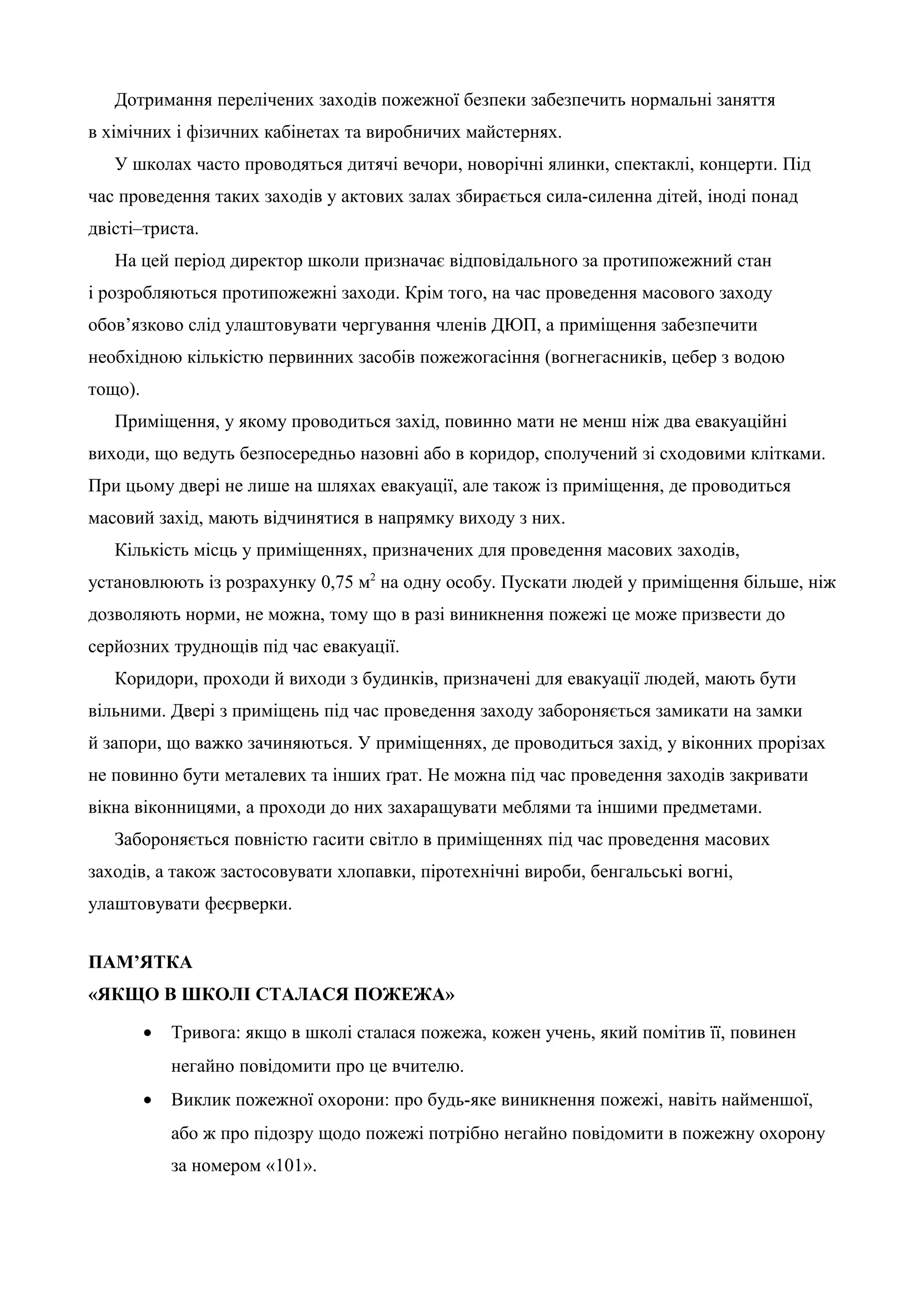 Дотримання перелічених заходів пожежної безпеки забезпечить нормальні заняття 
в хімічних і фізичних кабінетах та виробничих майстернях. 
У школах часто проводяться дитячі вечори, новорічні ялинки, спектаклі, концерти. Під 
час проведення таких заходів у актових залах збирається сила-силенна дітей, іноді понад 
двісті–триста. 
На цей період директор школи призначає відповідального за протипожежний стан 
і розробляються протипожежні заходи. Крім того, на час проведення масового заходу 
обов’язково слід улаштовувати чергування членів ДЮП, а приміщення забезпечити 
необхідною кількістю первинних засобів пожежогасіння (вогнегасників, цебер з водою 
тощо). 
Приміщення, у якому проводиться захід, повинно мати не менш ніж два евакуаційні 
виходи, що ведуть безпосередньо назовні або в коридор, сполучений зі сходовими клітками. 
При цьому двері не лише на шляхах евакуації, але також із приміщення, де проводиться 
масовий захід, мають відчинятися в напрямку виходу з них. 
Кількість місць у приміщеннях, призначених для проведення масових заходів, 
установлюють із розрахунку 0,75 м2 на одну особу. Пускати людей у приміщення більше, ніж 
дозволяють норми, не можна, тому що в разі виникнення пожежі це може призвести до 
серйозних труднощів під час евакуації. 
Коридори, проходи й виходи з будинків, призначені для евакуації людей, мають бути 
вільними. Двері з приміщень під час проведення заходу забороняється замикати на замки 
й запори, що важко зачиняються. У приміщеннях, де проводиться захід, у віконних прорізах 
не повинно бути металевих та інших ґрат. Не можна під час проведення заходів закривати 
вікна віконницями, а проходи до них захаращувати меблями та іншими предметами. 
Забороняється повністю гасити світло в приміщеннях під час проведення масових 
заходів, а також застосовувати хлопавки, піротехнічні вироби, бенгальські вогні, 
улаштовувати феєрверки. 
ПАМ’ЯТКА 
«ЯКЩО В ШКОЛІ СТАЛАСЯ ПОЖЕЖА» 
· Тривога: якщо в школі сталася пожежа, кожен учень, який помітив її, повинен 
негайно повідомити про це вчителю. 
· Виклик пожежної охорони: про будь-яке виникнення пожежі, навіть найменшої, 
або ж про підозру щодо пожежі потрібно негайно повідомити в пожежну охорону 
за номером «101». 
 