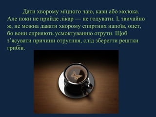 Дати хворому міцного чаю, кави або молока. 
Але поки не прийде лікар — не годувати. І, звичайно 
ж, не можна давати хворому спиртних напоїв, оцет, 
бо вони сприяють усмоктуванню отрути. Щоб 
з’ясувати причини отруєння, слід зберегти рештки 
грибів. 
 
