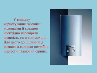 У випадку 
користування газовими 
колонками й котлами 
необхідно перевіряти 
наявність тяги в димоході. 
Для цього до щілини під 
ковпаком колонки потрібно 
піднести палаючий сірник. 
 