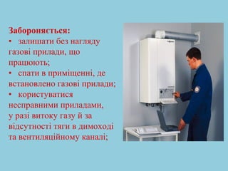 Забороняється: 
• залишати без нагляду 
газові прилади, що 
працюють; 
• спати в приміщенні, де 
встановлено газові прилади; 
• користуватися 
несправними приладами, 
у разі витоку газу й за 
відсутності тяги в димоході 
та вентиляційному каналі; 
 