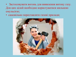 • Застосовувати вогонь для виявлення витоку газу. 
Для цих цілей необхідно користуватися мильною 
емульсією; 
• самовільно переставляти газові прилади; 
 