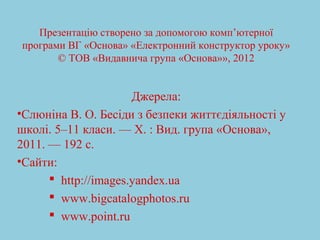 Презентацію створено за допомогою комп’ютерної 
програми ВГ «Основа» «Електронний конструктор уроку» 
© ТОВ «Видавнича група «Основа»», 2012 
Джерела: 
•Слюніна В. О. Бесіди з безпеки життєдіяльності у 
школі. 5–11 класи. — Х. : Вид. група «Основа», 
2011. — 192 c. 
•Сайти: 
 http://images.yandex.ua 
 www.bigcatalogphotos.ru 
 www.point.ru 
