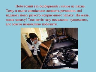 Побутовий газ безбарвний і нічим не пахне. 
Тому в нього спеціально додають речовини, які 
надають йому різкого неприємного запаху. На жаль, 
лише запаху! Тож витік газу нескладно «унюхати», 
але зовсім неможливо побачити. 
 