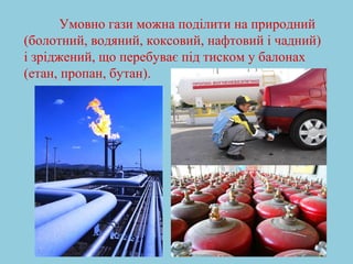 Умовно гази можна поділити на природний 
(болотний, водяний, коксовий, нафтовий і чадний) 
і зріджений, що перебуває під тиском у балонах 
(етан, пропан, бутан). 
 