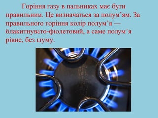 Горіння газу в пальниках має бути 
правильним. Це визначаться за полум’ям. За 
правильного горіння колір полум’я — 
блакитнувато-фіолетовий, а саме полум’я 
рівне, без шуму. 
 