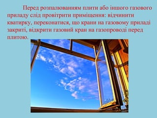 Перед розпалюванням плити або іншого газового 
приладу слід провітрити приміщення: відчинити 
кватирку, переконатися, що крани на газовому приладі 
закриті, відкрити газовий кран на газопроводі перед 
плитою. 
 