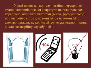 У разі появи запаху газу негайно перекрийте 
крани пальників газової апаратури на газопроводах 
перед нею, відчиніть кватирки (вікна, фрамуги тощо), 
не запалюйте вогонь, не вмикайте і не вимикайте 
електроприлади, не користуйтеся електродзвониками, 
викличте аварійну службу «104». 
 