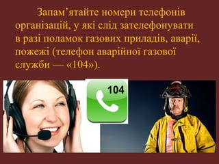 Запам’ятайте номери телефонів 
організацій, у які слід зателефонувати 
в разі поламок газових приладів, аварії, 
пожежі (телефон аварійної газової 
служби — «104»). 
 
