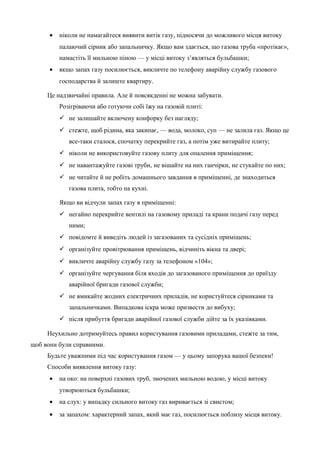 · ніколи не намагайтеся виявити витік газу, підносячи до можливого місця витоку 
палаючий сірник або запальничку. Якщо вам здається, що газова труба «протікає», 
намастіть її мильною піною — у місці витоку з’являться бульбашки; 
· якщо запах газу посилюється, викличте по телефону аварійну службу газового 
господарства й залиште квартиру. 
Це надзвичайні правила. Але й повсякденні не можна забувати. 
Розігріваючи або готуючи собі їжу на газовій плиті: 
 не залишайте включену конфорку без нагляду; 
 стежте, щоб рідина, яка закипає, — вода, молоко, суп — не залила газ. Якщо це 
все-таки сталося, спочатку перекрийте газ, а потім уже витирайте плиту; 
 ніколи не використовуйте газову плиту для опалення приміщення; 
 не навантажуйте газові труби, не вішайте на них ганчірки, не стукайте по них; 
 не читайте й не робіть домашнього завдання в приміщенні, де знаходиться 
газова плита, тобто на кухні. 
Якщо ви відчули запах газу в приміщенні: 
 негайно перекрийте вентилі на газовому приладі та крани подачі газу перед 
ними; 
 повідомте й виведіть людей із загазованих та сусідніх приміщень; 
 організуйте провітрювання приміщень, відчиніть вікна та двері; 
 викличте аварійну службу газу за телефоном «104»; 
 організуйте чергування біля входів до загазованого приміщення до приїзду 
аварійної бригади газової служби; 
 не вмикайте жодних електричних приладів, не користуйтеся сірниками та 
запальничками. Випадкова іскра може призвести до вибуху; 
 після прибуття бригади аварійної газової служби дійте за їх указівками. 
Неухильно дотримуйтесь правил користування газовими приладами, стежте за тим, 
щоб вони були справними. 
Будьте уважними під час користування газом — у цьому запорука вашої безпеки! 
Способи виявлення витоку газу: 
· на око: на поверхні газових труб, змочених мильною водою, у місці витоку 
утворюються бульбашки; 
· на слух: у випадку сильного витоку газ виривається зі свистом; 
· за запахом: характерний запах, який має газ, посилюється поблизу місця витоку. 
 