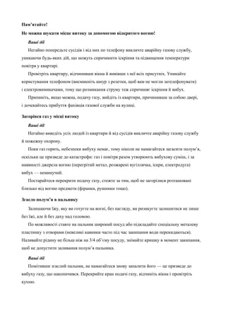 Пам’ятайте! 
Не можна шукати місце витоку за допомогою відкритого вогню! 
Ваші дії 
Негайно попередьте сусідів і від них по телефону викличте аварійну газову службу, 
уникаючи будь-яких дій, що можуть спричинити іскріння та підвищення температури 
повітря у квартирі. 
Провітріть квартиру, відчинивши вікна й вивівши з неї всіх присутніх. Уникайте 
користування телефоном (висмикніть шнур з розетки, щоб вам не могли зателефонувати) 
і електровимикачами, тому що розмикання струму теж спричиняє іскріння й вибух. 
Припиніть, якщо можна, подачу газу, вийдіть із квартири, причинивши за собою двері, 
і дочекайтесь прибуття фахівців газової служби на вулиці. 
Загорівся газ у місці витоку 
Ваші дії 
Негайно виведіть усіх людей із квартири й від сусідів викличте аварійну газову службу 
й пожежну охорону. 
Поки газ горить, небезпеки вибуху немає, тому ніколи не намагайтеся загасити полум’я, 
оскільки це призведе до катастрофи: газ і повітря разом утворюють вибухову суміш, і за 
наявності джерела вогню (перегрітий метал, розжарені вугіллячка, іскри, електродуга) 
вибух — неминучий. 
Постарайтеся перекрити подачу газу, стежте за тим, щоб не загорілися розташовані 
близько від вогню предмети (фіранки, рушники тощо). 
Згасло полум’я в пальнику 
Залишаючи їжу, яку ви готуєте на вогні, без нагляду, ви ризикуєте залишитися не лише 
без їжі, але й без даху над головою. 
По можливості ставте на пальник широкий посуд або підкладайте спеціальну металеву 
пластинку з отворами (невеликі кавники часто під час закипання води перекидаються). 
Наливайте рідину не більш ніж на 3/4 об’єму посуду, знімайте кришку в момент закипання, 
щоб не допустити заливання полум’я пальника. 
Ваші дії 
Помітивши згаслий пальник, не намагайтеся знову запалити його — це призведе до 
вибуху газу, що накопичився. Перекрийте кран подачі газу, відчиніть вікна і провітріть 
кухню. 
 