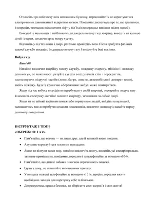 Оголосіть про небезпеку всім мешканцям будинку, переконайте їх не користуватися 
електричними дзвониками й відкритим вогнем. Повідомте диспетчера про те, що трапилося, 
і попросіть тимчасово відключити ліфт у під’їзді (попередньо вивівши звідти людей). 
Евакуюйте мешканців з найближчих до джерела витоку газу квартир, виведіть на вулицю 
дітей і старих, дихаючи крізь мокру хустку. 
Відчиніть у під’їзді вікна і двері, ретельно провітріть його. Після прибуття фахівців 
газової служби покажіть їм джерело витоку газу й виконуйте їхні вказівки. 
Вибух газу 
Ваші дії 
Негайно викличте аварійну газову службу, пожежну охорону, міліцію і «швидку 
допомогу», по можливості рятуйте сусідів з-під уламків стін і перекриттів, 
застосовуючи підручні засоби (ломи, багри, лопати, автомобільний домкрат тощо), 
гасіть пожежу. Будьте гранично обережними: вибух може повторитися. 
Якщо під час вибуху в сусідів ви перебували у своїй квартирі, перекрийте подачу газу 
й вимкніть електрику, негайно залиште квартиру, зачинивши за собою двері. 
Якщо ви не зайняті гасінням пожежі або порятунком людей, вийдіть на вулицю й, 
залишаючись там до прибуття команди пожежників, викличте «швидку»; надайте першу 
допомогу потерпілим. 
ІНСТРУКТАЖ З ТЕМИ 
«ОБЕРЕЖНО: ГАЗ!» 
· Пам’ятайте, що вогонь — не лише друг, але й великий ворог людини. 
· Акуратно користуйтеся газовими приладами. 
· Якщо ви відчули запах газу, негайно виключіть плиту, вимкніть усі електроприлади, 
залиште приміщення, повідомте дорослим і зателефонуйте за номером «104». 
· Пам’ятайте, що дитячі забавки з вогнем спричиняють пожежі. 
· Ідучи з дому, не залишайте ввімкненими прилади. 
· У випадку пожежі телефонуйте за номером «101», просіть дорослих вжити 
необхідних заходів для порятунку себе та близьких. 
· Дотримуючись правил безпеки, ви зберігаєте своє здоров’я і своє життя! 
