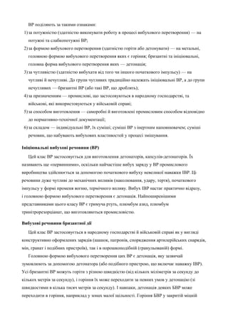 ВР поділяють за такими ознаками: 
1)за потужністю (здатністю виконувати роботу в процесі вибухового перетворення) — на 
потужні та слабкопотужні ВР; 
2)за формою вибухового перетворення (здатністю горіти або детонувати) — на метальні, 
головною формою вибухового перетворення яких є горіння; бризантні та ініціювальні, 
головна форма вибухового перетворення яких — детонація; 
3)за чутливістю (здатністю вибухати від того чи іншого початкового імпульсу) — на 
чутливі й нечутливі. До групи чутливих традиційно належать ініціювальні ВР, а до групи 
нечутливих — бризантні ВР (або такі ВР, що дроблять); 
4)за призначенням — промислові, що застосовуються в народному господарстві, та 
військові, які використовуються у військовій справі; 
5)за способом виготовлення — саморобні й виготовлені промисловим способом відповідно 
до нормативно-технічної документації; 
6)за складом — індивідуальні ВР, їх суміші; суміші ВР з інертним наповнювачем; суміші 
речовин, що набувають вибухових властивостей у процесі змішування. 
Ініціювальні вибухові речовини (ВР) 
Цей клас ВР застосовується для виготовлення детонаторів, капсулів-детонаторів. Їх 
називають ще «первинними», оскільки найчастіше вибух заряду у ВР промислового 
виробництва здійснюється за допомогою початкового вибуху невеликої наважки ІВР. Ці 
речовини дуже чутливі до механічних впливів (наколювання, удару, тертя), початкового 
імпульсу у формі променя вогню, термічного впливу. Вибух ІВР настає практично відразу, 
і головною формою вибухового перетворення є детонація. Найпоширенішими 
представниками цього класу ВР є гримуча ртуть, плюмбум азид, плюмбум 
тринітрорезорціанат, що виготовляються промисловістю. 
Вибухові речовини бризантної дії 
Цей клас ВР застосовується в народному господарстві й військовій справі як у вигляді 
конструктивно оформлених зарядів (шашок, патронів, спорядження артилерійських снарядів, 
мін, гранат і подібних пристроїв), так і в порошкоподібній (гранульованій) формі. 
Головною формою вибухового перетворення цих ВР є детонація, яку зазвичай 
зумовлюють за допомогою детонатора (або подібного пристрою, що включає наважку ІВР). 
Усі бризантні ВР можуть горіти з різною швидкістю (від кількох міліметрів за секунду до 
кількох метрів за секунду), і горіння їх може переходити за певних умов у детонацію (зі 
швидкостями в кілька тисяч метрів за секунду). І навпаки, детонація деяких БВР може 
переходити в горіння, наприклад у зонах малої щільності. Горіння БВР у закритій міцній 
 