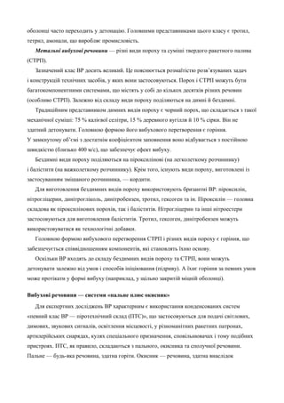 оболонці часто переходить у детонацію. Головними представниками цього класу є тротил, 
тетрил, амонали, що виробляє промисловість. 
Метальні вибухові речовини — різні види пороху та суміші твердого ракетного палива 
(СТРП). 
Зазначений клас ВР досить великий. Це пояснюється розмаїтістю розв’язуваних задач 
і конструкцій технічних засобів, у яких вони застосовуються. Порох і СТРП можуть бути 
багатокомпонентними системами, що містять у собі до кількох десятків різних речовин 
(особливо СТРП). Залежно від складу види пороху поділяються на димні й бездимні. 
Традиційним представником димних видів пороху є чорний порох, що складається з такої 
механічної суміші: 75 % калієвої селітри, 15 % деревного вугілля й 10 % сірки. Він не 
здатний детонувати. Головною формою його вибухового перетворення є горіння. 
У замкнутому об’ємі з достатнім коефіцієнтом заповнення воно відбувається з постійною 
швидкістю (близько 400 м/с), що забезпечує ефект вибуху. 
Бездимні види пороху поділяються на піроксилінові (на легколеткому розчиннику) 
і балістити (на важколеткому розчиннику). Крім того, існують види пороху, виготовлені із 
застосуванням змішаного розчинника, — кордити. 
Для виготовлення бездимних видів пороху використовують бризантні ВР: піроксилін, 
нітрогліцерин, динітрогліколь, динітробензен, тротил, гексоген та ін. Піроксилін — головна 
складова як піроксилінових порохів, так і баліститів. Нітрогліцерин та інші нітроестери 
застосовуються для виготовлення баліститів. Тротил, гексоген, динітробензен можуть 
використовуватися як технологічні добавки. 
Головною формою вибухового перетворення СТРП і різних видів пороху є горіння, що 
забезпечується співвідношенням компонентів, які становлять їхню основу. 
Оскільки ВР входять до складу бездимних видів пороху та СТРП, вони можуть 
детонувати залежно від умов і способів ініціювання (підриву). А їхнє горіння за певних умов 
може протікати у формі вибуху (наприклад, у щільно закритій міцній оболонці). 
Вибухові речовини — системи «пальне плюс окисник» 
Для експертних досліджень ВР характерним є використання конденсованих систем 
«певний клас ВР — піротехнічний склад (ПТС)», що застосовуються для подачі світлових, 
димових, звукових сигналів, освітлення місцевості, у різноманітних ракетних патронах, 
артилерійських снарядах, кулях спеціального призначення, сповільнювачах і тому подібних 
пристроях. ПТС, як правило, складаються з пального, окисника та сполучної речовини. 
Пальне — будь-яка речовина, здатна горіти. Окисник — речовина, здатна внаслідок 
 