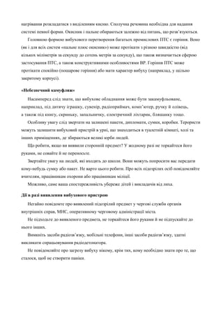 нагрівання розкладатися з виділенням кисню. Сполучна речовина необхідна для надання 
системі певної форми. Окисник і пальне обираються залежно від питань, що розв’язуються. 
Головною формою вибухового перетворення багатьох промислових ПТС є горіння. Воно 
(як і для всіх систем «пальне плюс окисник») може протікати з різною швидкістю (від 
кількох міліметрів за секунду до сотень метрів за секунду), що також визначається сферою 
застосування ПТС, а також конструктивними особливостями ВР. Горіння ПТС може 
протікати спокійно (пошарове горіння) або мати характер вибуху (наприклад, у щільно 
закритому корпусі). 
«Небезпечний камуфляж» 
Насамперед слід знати, що вибухове обладнання може бути закамуфльоване, 
наприклад, під дитячу іграшку, сувенір, радіоприймач, комп’ютер, ручку й олівець, 
а також під книгу, скриньку, запальничку, електричний ліхтарик, бляшанку тощо. 
Особливу увагу слід звертати на залишені пакети, дипломати, сумки, коробки. Терористи 
можуть залишити вибуховий пристрій в урні, що знаходиться в туалетній кімнаті, холі та 
інших приміщеннях, де збираються великі юрби людей. 
Що робити, якщо ви виявили сторонній предмет? У жодному разі не торкайтеся його 
руками, не совайте й не переносьте. 
Звертайте увагу на людей, які входять до школи. Вони можуть попросити вас передати 
кому-небудь сумку або пакет. Не варто цього робити. Про всіх підозрілих осіб повідомляйте 
вчителям, працівникам охорони або працівникам міліції. 
Можливо, саме ваша спостережливість убереже дітей і викладачів від лиха. 
Дії в разі виявлення вибухового пристрою 
Негайно повідомте про виявлений підозрілий предмет у чергові служби органів 
внутрішніх справ, МНС, оперативному черговому адміністрації міста. 
Не підходьте до виявленого предмета, не торкайтеся його руками й не підпускайте до 
нього інших. 
Вимкніть засоби радіозв’язку, мобільні телефони, інші засоби радіозв’язку, здатні 
викликати спрацьовування радіодетонатора. 
Не повідомляйте про загрозу вибуху нікому, крім тих, кому необхідно знати про те, що 
сталося, щоб не створити паніки. 
