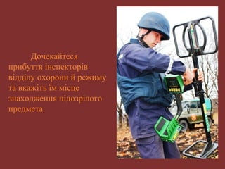 Дочекайтеся 
прибуття інспекторів 
відділу охорони й режиму 
та вкажіть їм місце 
знаходження підозрілого 
предмета. 
 