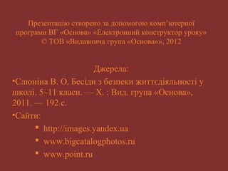 Презентацію створено за допомогою комп’ютерної 
програми ВГ «Основа» «Електронний конструктор уроку» 
© ТОВ «Видавнича група «Основа»», 2012 
Джерела: 
•Слюніна В. О. Бесіди з безпеки життєдіяльності у 
школі. 5–11 класи. — Х. : Вид. група «Основа», 
2011. — 192 c. 
•Сайти: 
 http://images.yandex.ua 
 www.bigcatalogphotos.ru 
 www.point.ru 
