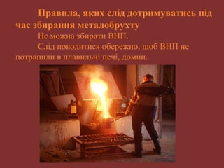 Правила, яких слід дотримуватись під 
час збирання металобрухту 
Не можна збирати ВНП. 
Слід поводитися обережно, щоб ВНП не 
потрапили в плавильні печі, домни. 
 