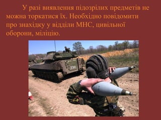 У разі виявлення підозрілих предметів не 
можна торкатися їх. Необхідно повідомити 
про знахідку у відділи МНС, цивільної 
оборони, міліцію. 
 