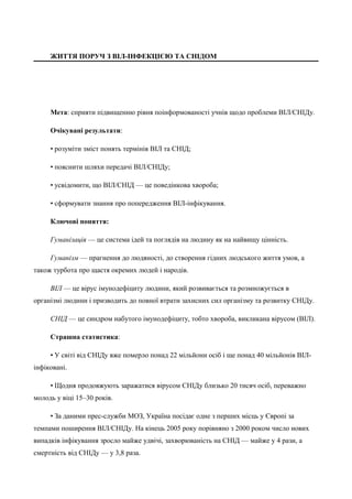 ЖИТТЯ ПОРУЧ З ВІЛ-ІНФЕКЦІЄЮ ТА СНІДОМ 
Мета: сприяти підвищенню рівня поінформованості учнів щодо проблеми ВІЛ/СНІДу. 
Очікувані результати: 
• розуміти зміст понять термінів ВІЛ та СНІД; 
• пояснити шляхи передачі ВІЛ/СНІДу; 
• усвідомити, що ВІЛ/СНІД — це поведінкова хвороба; 
• сформувати знання про попередження ВІЛ-інфікування. 
Ключові поняття: 
Гуманізація — це система ідей та поглядів на людину як на найвищу цінність. 
Гуманізм — прагнення до людяності, до створення гідних людського життя умов, а 
також турбота про щастя окремих людей і народів. 
ВІЛ — це вірус імунодефіциту людини, який розвивається та розмножується в 
організмі людини і призводить до повної втрати захисних сил організму та розвитку СНІДу. 
СНІД — це синдром набутого імунодефіциту, тобто хвороба, викликана вірусом (ВІЛ). 
Страшна статистика: 
• У світі від СНІДу вже померло понад 22 мільйони осіб і ще понад 40 мільйонів ВІЛ- 
інфіковані. 
• Щодня продовжують заражатися вірусом СНІДу близько 20 тисяч осіб, переважно 
молодь у віці 15–30 років. 
• За даними прес-служби МОЗ, Україна посідає одне з перших місць у Європі за 
темпами поширення ВІЛ/СНІДу. На кінець 2005 року порівняно з 2000 роком число нових 
випадків інфікування зросло майже удвічі, захворюваність на СНІД — майже у 4 рази, а 
смертність від СНІДу — у 3,8 раза. 
 